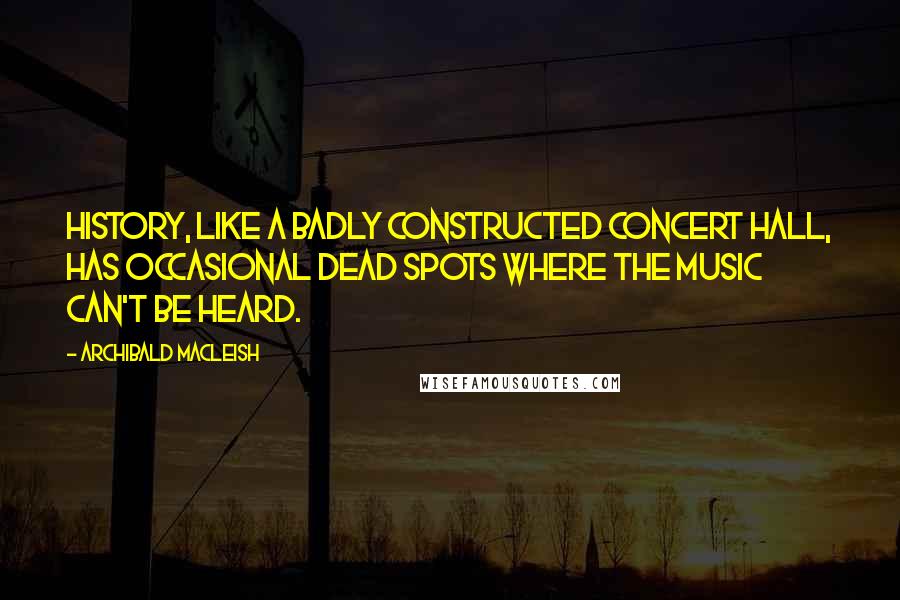 Archibald MacLeish Quotes: History, like a badly constructed concert hall, has occasional dead spots where the music can't be heard.