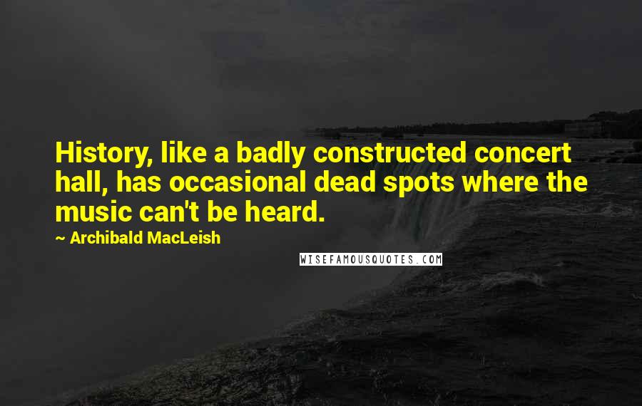 Archibald MacLeish Quotes: History, like a badly constructed concert hall, has occasional dead spots where the music can't be heard.