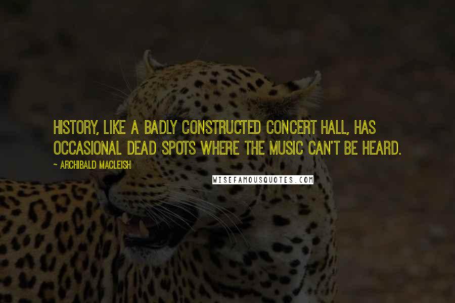 Archibald MacLeish Quotes: History, like a badly constructed concert hall, has occasional dead spots where the music can't be heard.