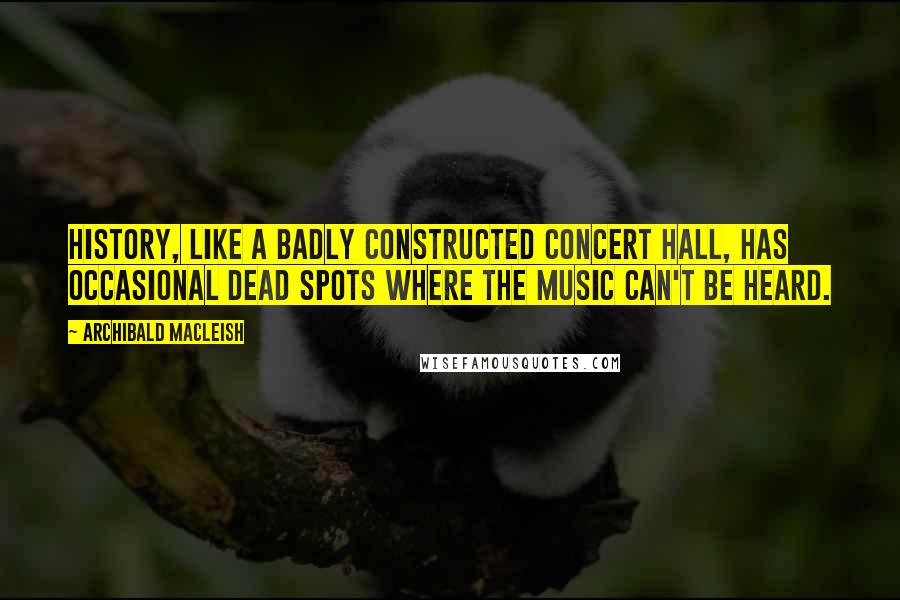 Archibald MacLeish Quotes: History, like a badly constructed concert hall, has occasional dead spots where the music can't be heard.