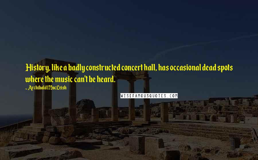 Archibald MacLeish Quotes: History, like a badly constructed concert hall, has occasional dead spots where the music can't be heard.