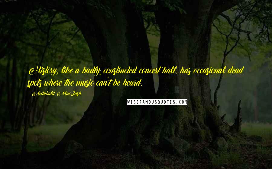 Archibald MacLeish Quotes: History, like a badly constructed concert hall, has occasional dead spots where the music can't be heard.