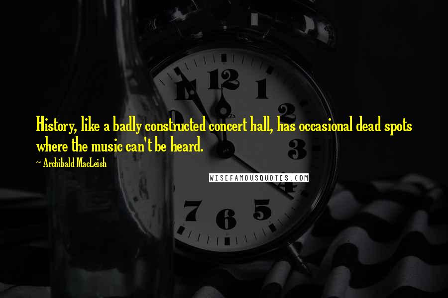 Archibald MacLeish Quotes: History, like a badly constructed concert hall, has occasional dead spots where the music can't be heard.