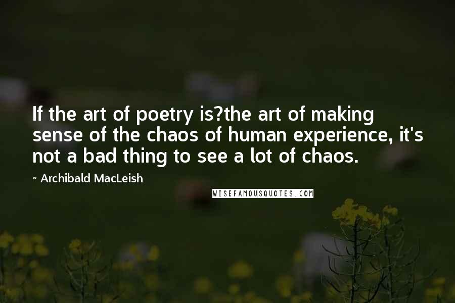 Archibald MacLeish Quotes: If the art of poetry is?the art of making sense of the chaos of human experience, it's not a bad thing to see a lot of chaos.