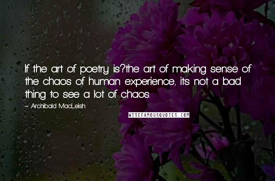 Archibald MacLeish Quotes: If the art of poetry is?the art of making sense of the chaos of human experience, it's not a bad thing to see a lot of chaos.