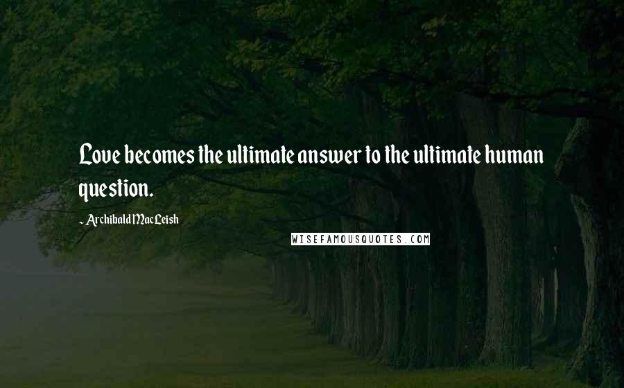 Archibald MacLeish Quotes: Love becomes the ultimate answer to the ultimate human question.