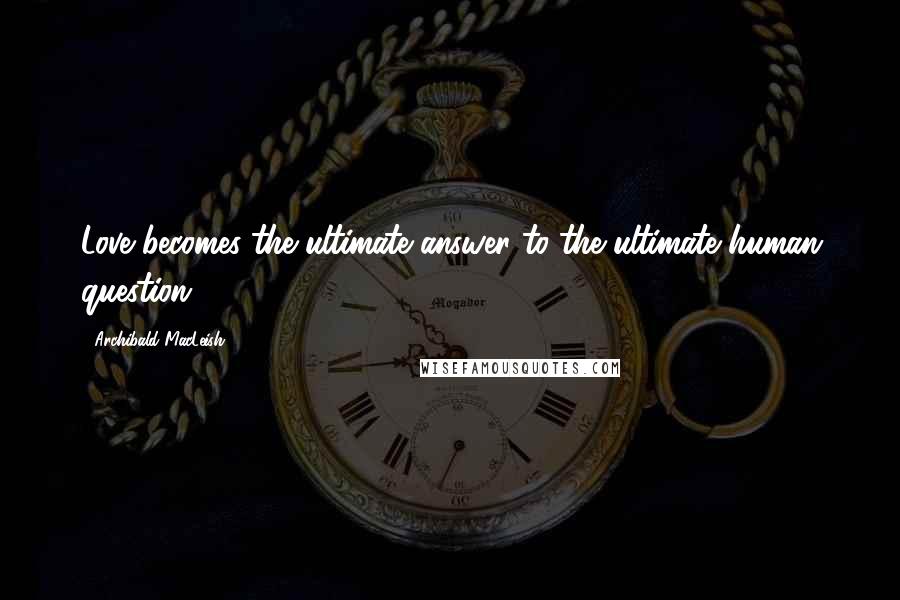 Archibald MacLeish Quotes: Love becomes the ultimate answer to the ultimate human question.