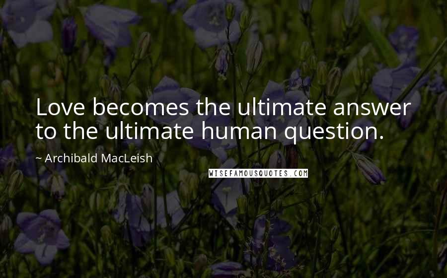 Archibald MacLeish Quotes: Love becomes the ultimate answer to the ultimate human question.