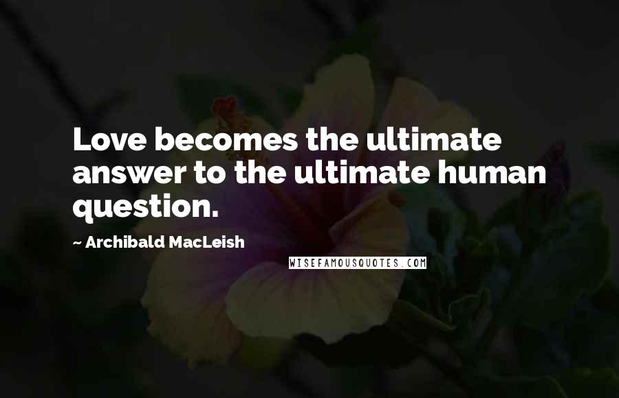 Archibald MacLeish Quotes: Love becomes the ultimate answer to the ultimate human question.