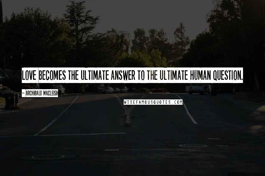 Archibald MacLeish Quotes: Love becomes the ultimate answer to the ultimate human question.