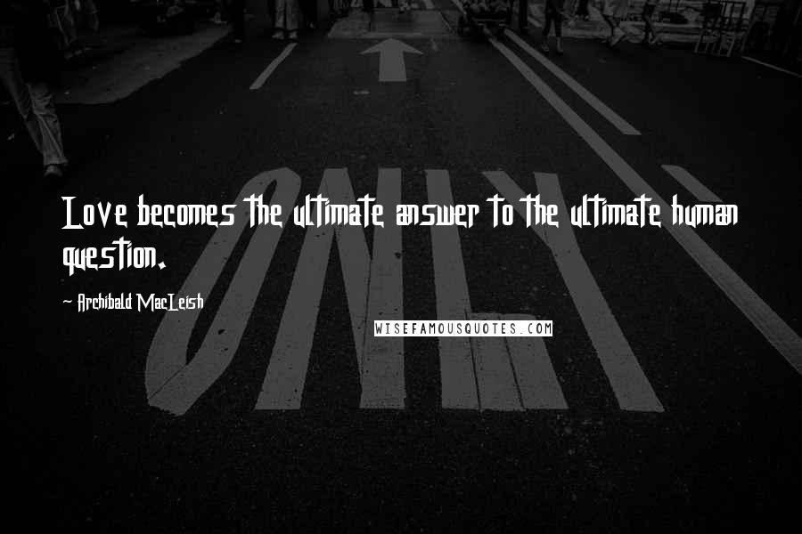 Archibald MacLeish Quotes: Love becomes the ultimate answer to the ultimate human question.