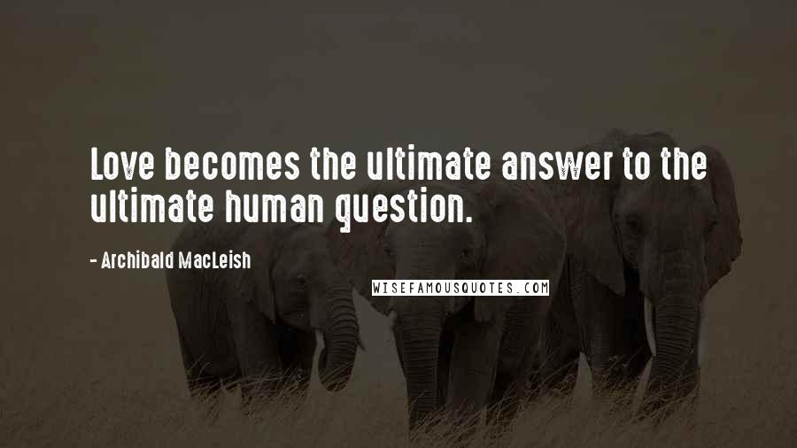 Archibald MacLeish Quotes: Love becomes the ultimate answer to the ultimate human question.