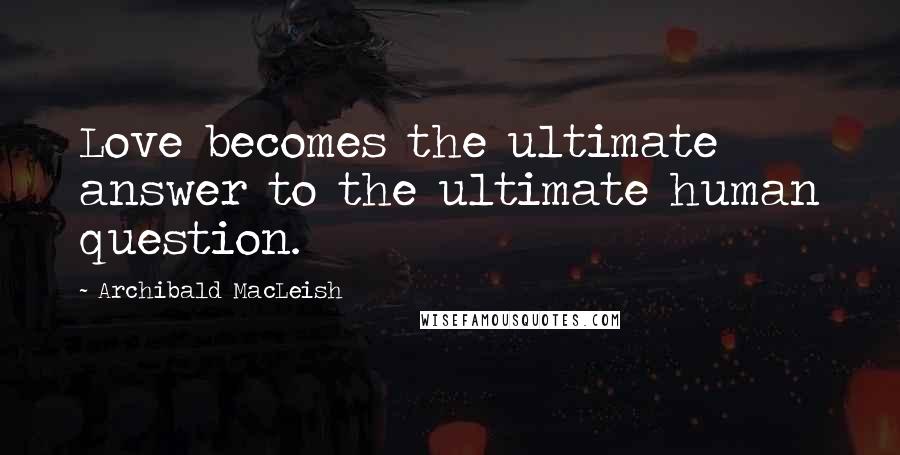 Archibald MacLeish Quotes: Love becomes the ultimate answer to the ultimate human question.