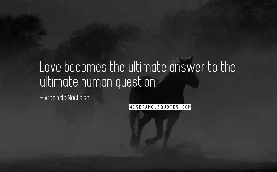 Archibald MacLeish Quotes: Love becomes the ultimate answer to the ultimate human question.