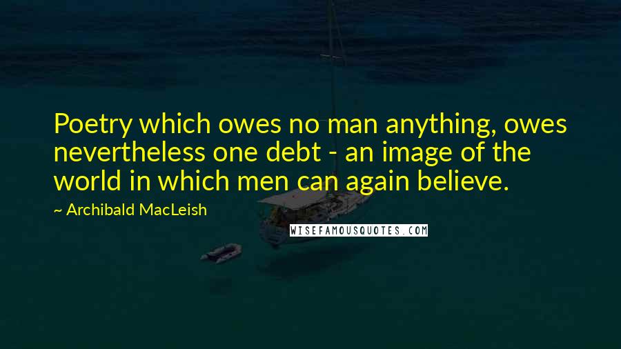 Archibald MacLeish Quotes: Poetry which owes no man anything, owes nevertheless one debt - an image of the world in which men can again believe.