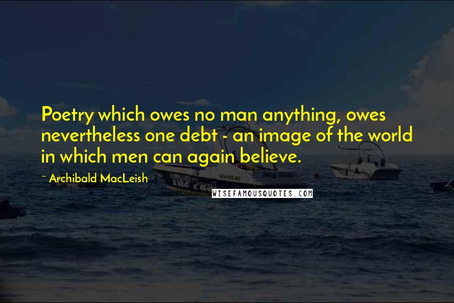 Archibald MacLeish Quotes: Poetry which owes no man anything, owes nevertheless one debt - an image of the world in which men can again believe.