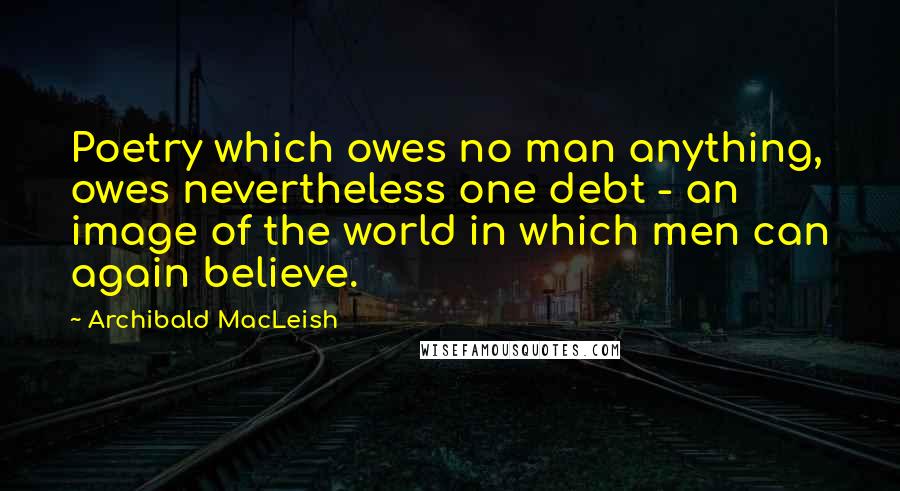 Archibald MacLeish Quotes: Poetry which owes no man anything, owes nevertheless one debt - an image of the world in which men can again believe.