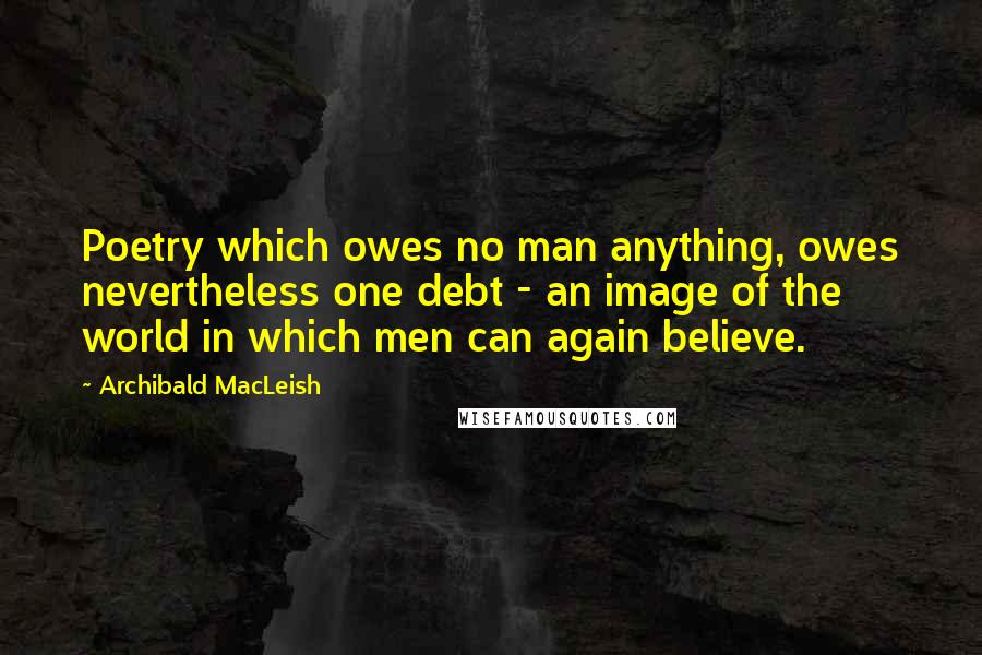 Archibald MacLeish Quotes: Poetry which owes no man anything, owes nevertheless one debt - an image of the world in which men can again believe.