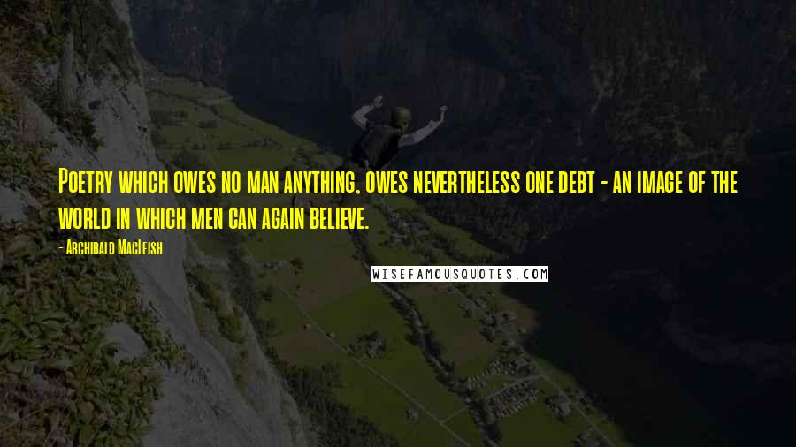 Archibald MacLeish Quotes: Poetry which owes no man anything, owes nevertheless one debt - an image of the world in which men can again believe.