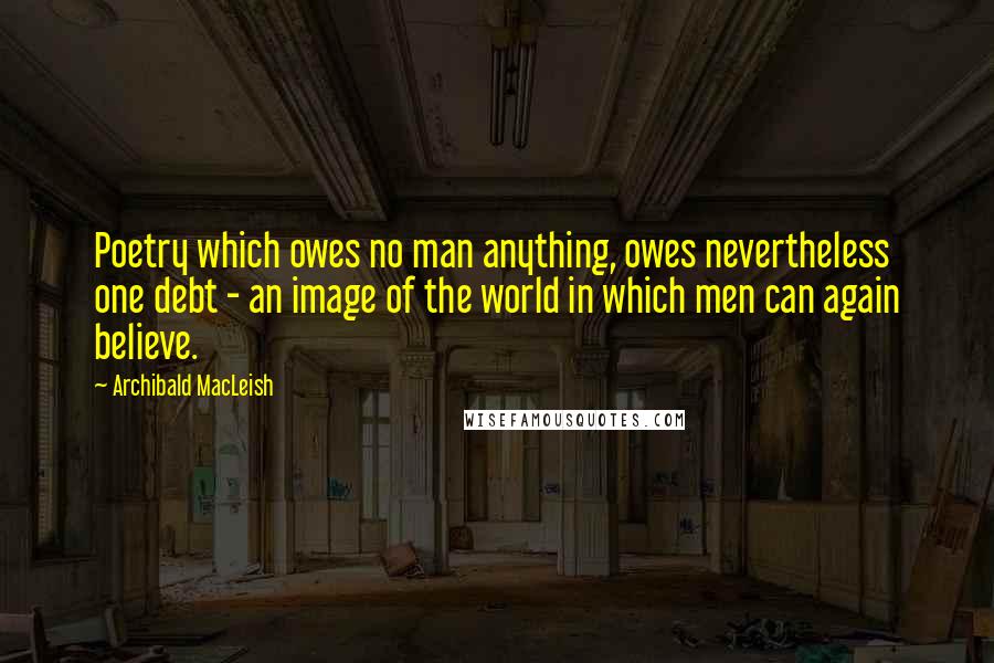 Archibald MacLeish Quotes: Poetry which owes no man anything, owes nevertheless one debt - an image of the world in which men can again believe.