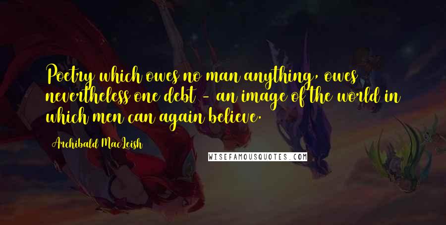 Archibald MacLeish Quotes: Poetry which owes no man anything, owes nevertheless one debt - an image of the world in which men can again believe.