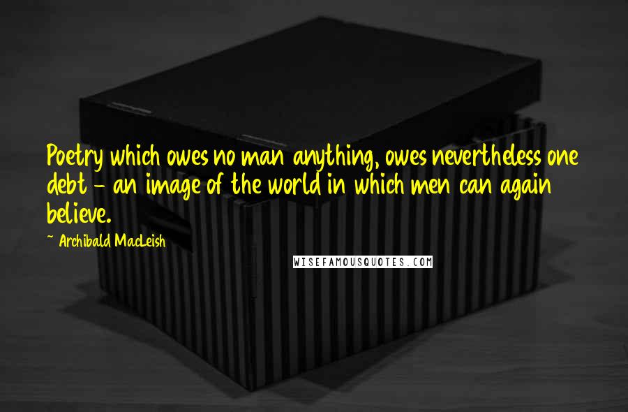 Archibald MacLeish Quotes: Poetry which owes no man anything, owes nevertheless one debt - an image of the world in which men can again believe.