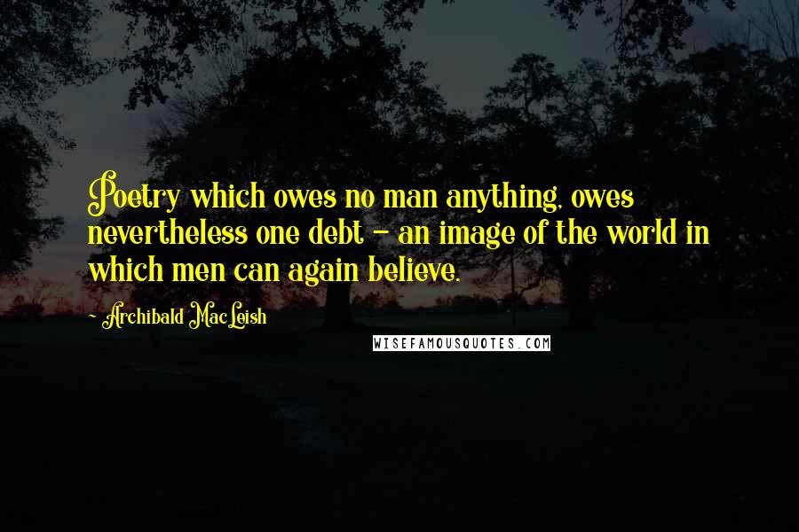 Archibald MacLeish Quotes: Poetry which owes no man anything, owes nevertheless one debt - an image of the world in which men can again believe.