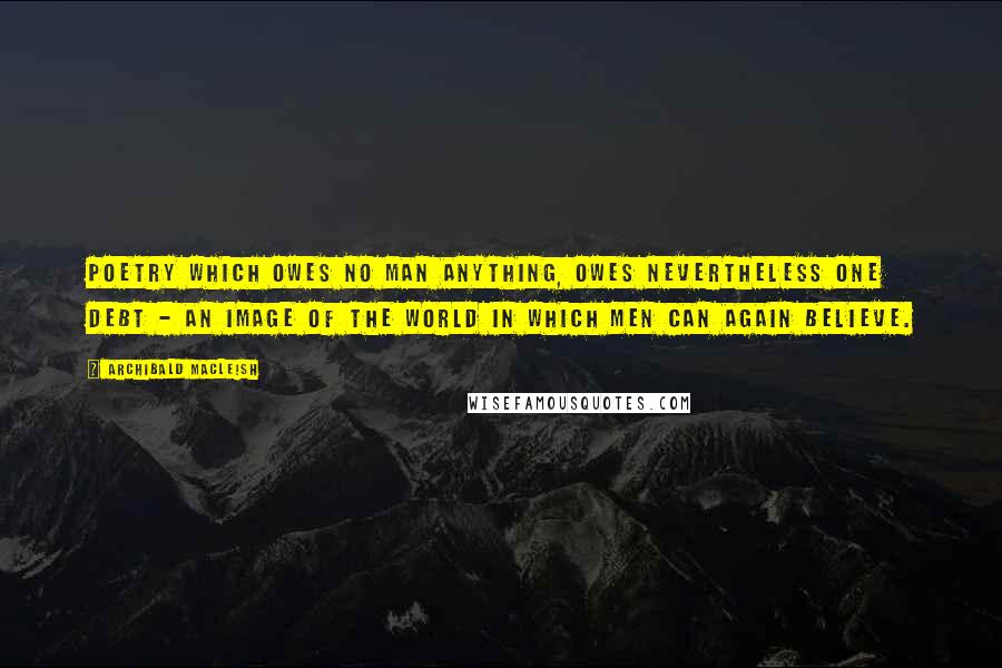 Archibald MacLeish Quotes: Poetry which owes no man anything, owes nevertheless one debt - an image of the world in which men can again believe.