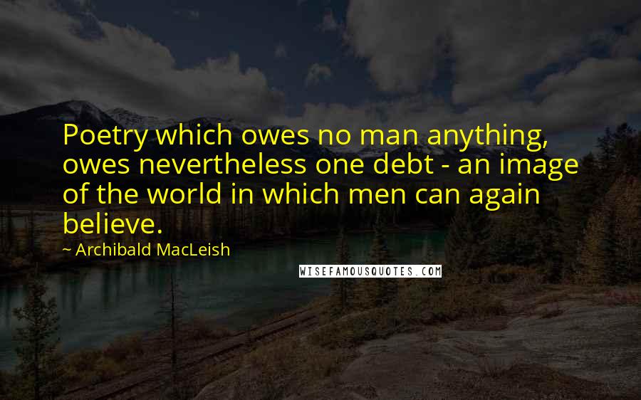 Archibald MacLeish Quotes: Poetry which owes no man anything, owes nevertheless one debt - an image of the world in which men can again believe.
