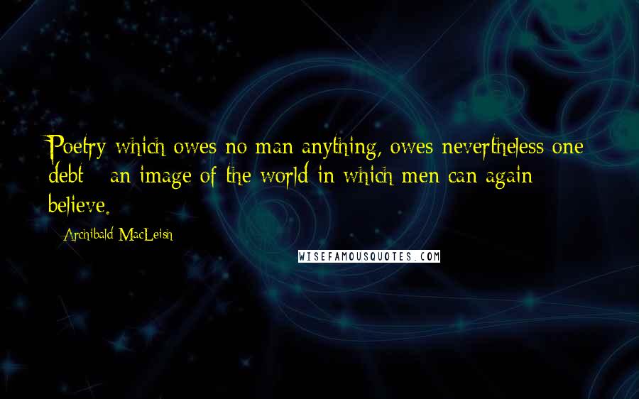 Archibald MacLeish Quotes: Poetry which owes no man anything, owes nevertheless one debt - an image of the world in which men can again believe.