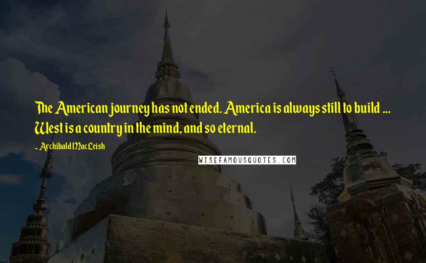 Archibald MacLeish Quotes: The American journey has not ended. America is always still to build ... West is a country in the mind, and so eternal.