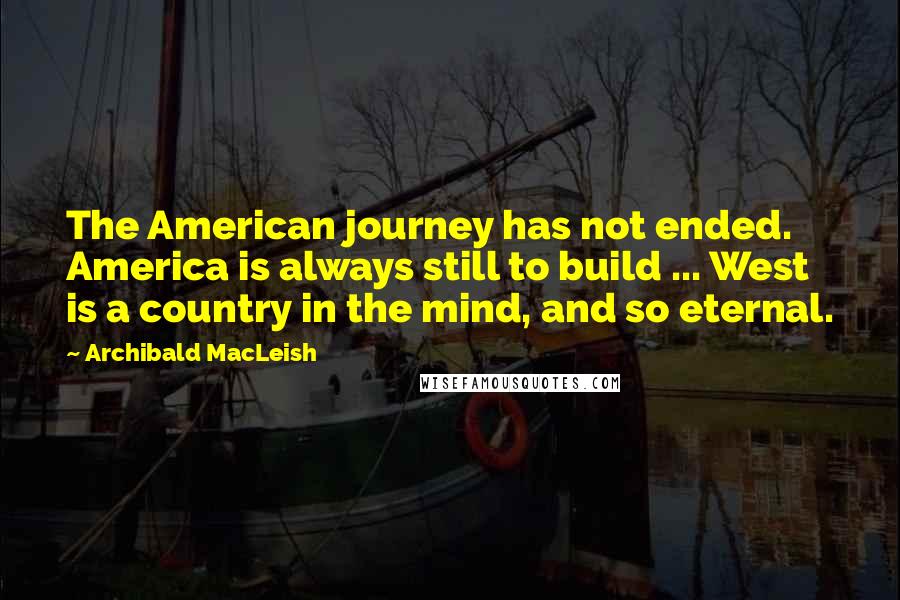 Archibald MacLeish Quotes: The American journey has not ended. America is always still to build ... West is a country in the mind, and so eternal.