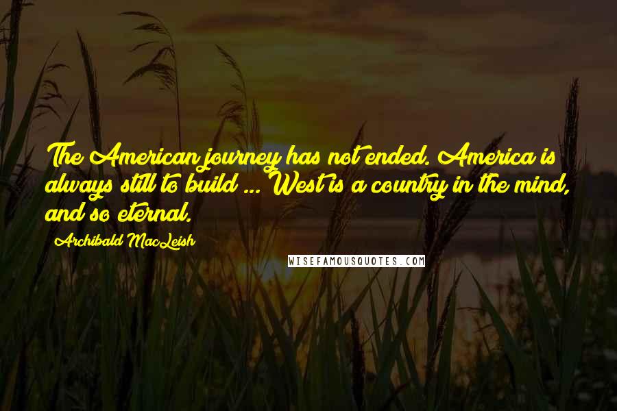 Archibald MacLeish Quotes: The American journey has not ended. America is always still to build ... West is a country in the mind, and so eternal.