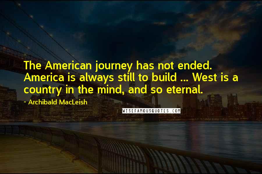 Archibald MacLeish Quotes: The American journey has not ended. America is always still to build ... West is a country in the mind, and so eternal.