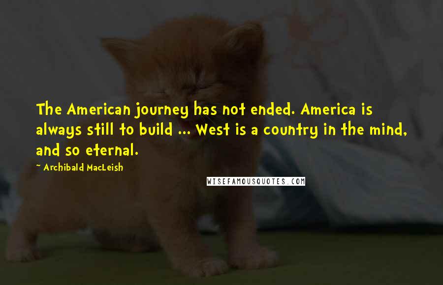 Archibald MacLeish Quotes: The American journey has not ended. America is always still to build ... West is a country in the mind, and so eternal.