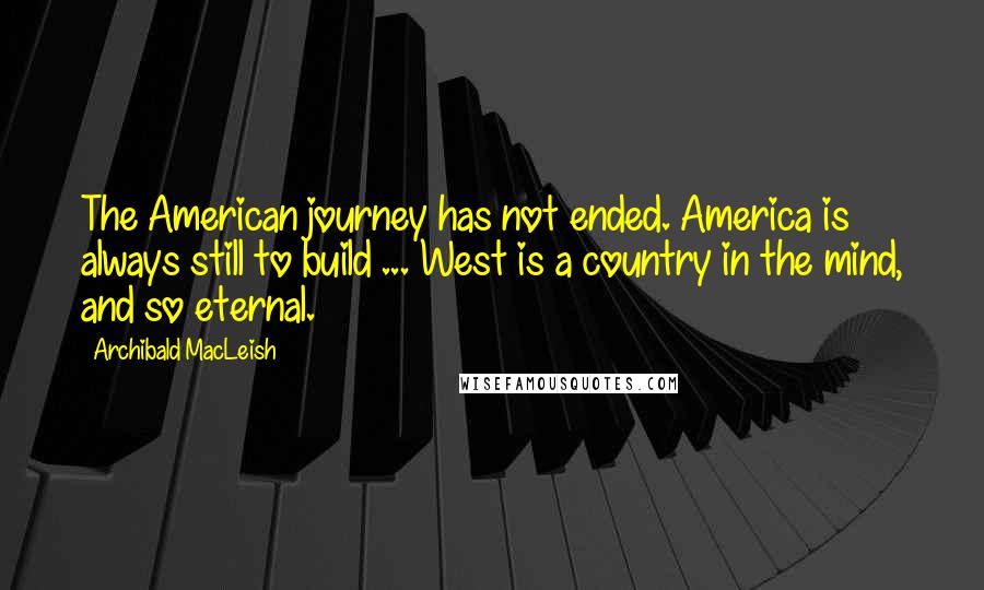 Archibald MacLeish Quotes: The American journey has not ended. America is always still to build ... West is a country in the mind, and so eternal.