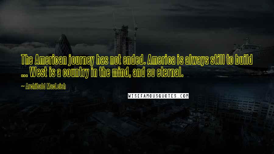 Archibald MacLeish Quotes: The American journey has not ended. America is always still to build ... West is a country in the mind, and so eternal.