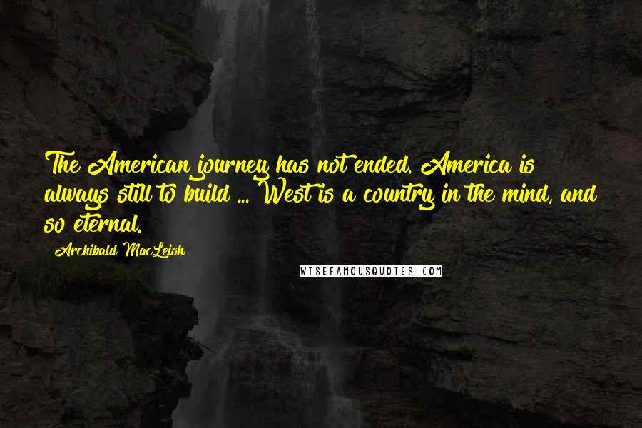 Archibald MacLeish Quotes: The American journey has not ended. America is always still to build ... West is a country in the mind, and so eternal.