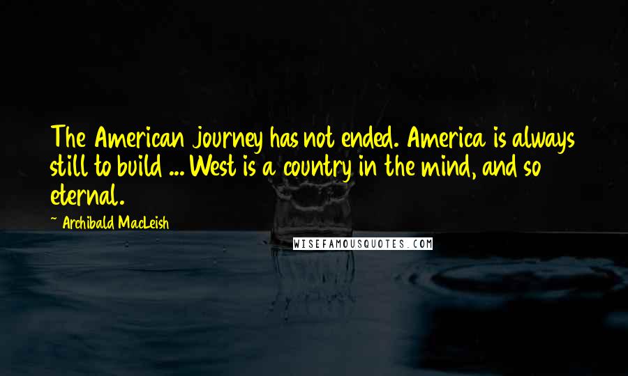 Archibald MacLeish Quotes: The American journey has not ended. America is always still to build ... West is a country in the mind, and so eternal.