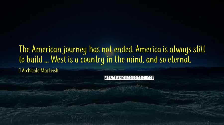 Archibald MacLeish Quotes: The American journey has not ended. America is always still to build ... West is a country in the mind, and so eternal.