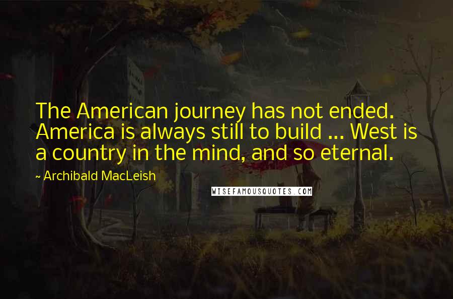 Archibald MacLeish Quotes: The American journey has not ended. America is always still to build ... West is a country in the mind, and so eternal.