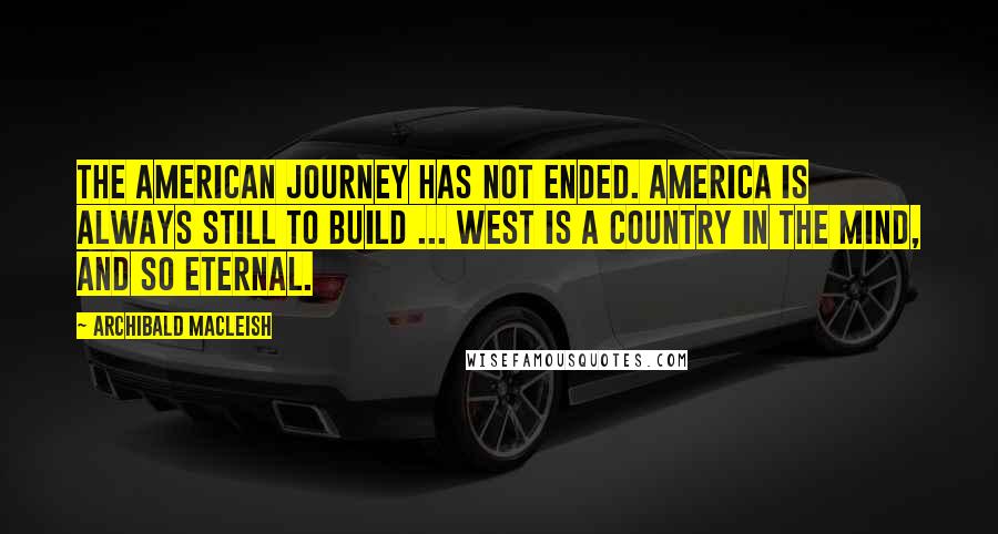 Archibald MacLeish Quotes: The American journey has not ended. America is always still to build ... West is a country in the mind, and so eternal.
