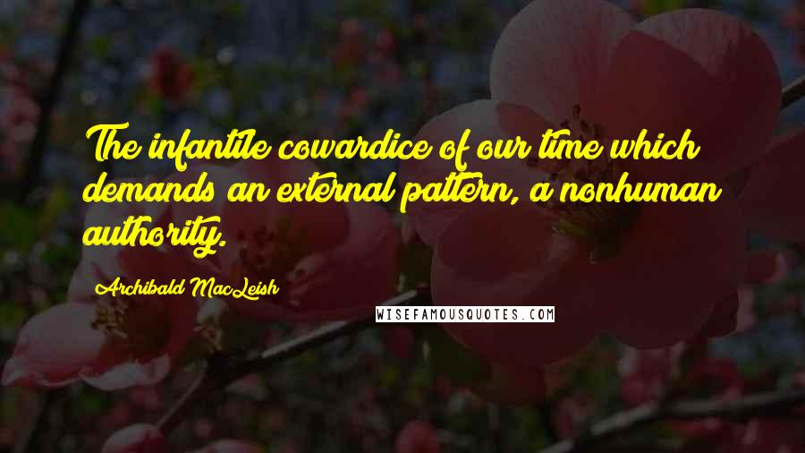 Archibald MacLeish Quotes: The infantile cowardice of our time which demands an external pattern, a nonhuman authority.
