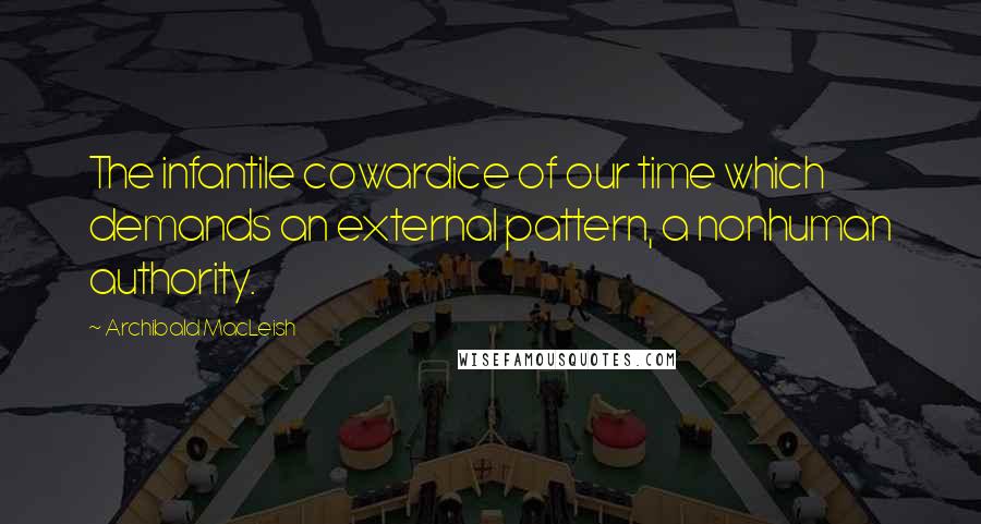 Archibald MacLeish Quotes: The infantile cowardice of our time which demands an external pattern, a nonhuman authority.