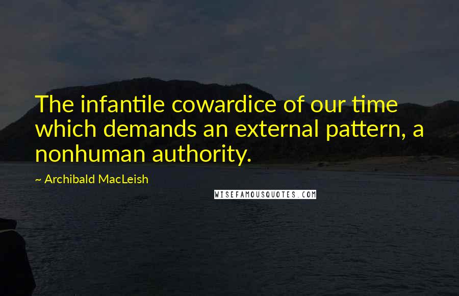 Archibald MacLeish Quotes: The infantile cowardice of our time which demands an external pattern, a nonhuman authority.