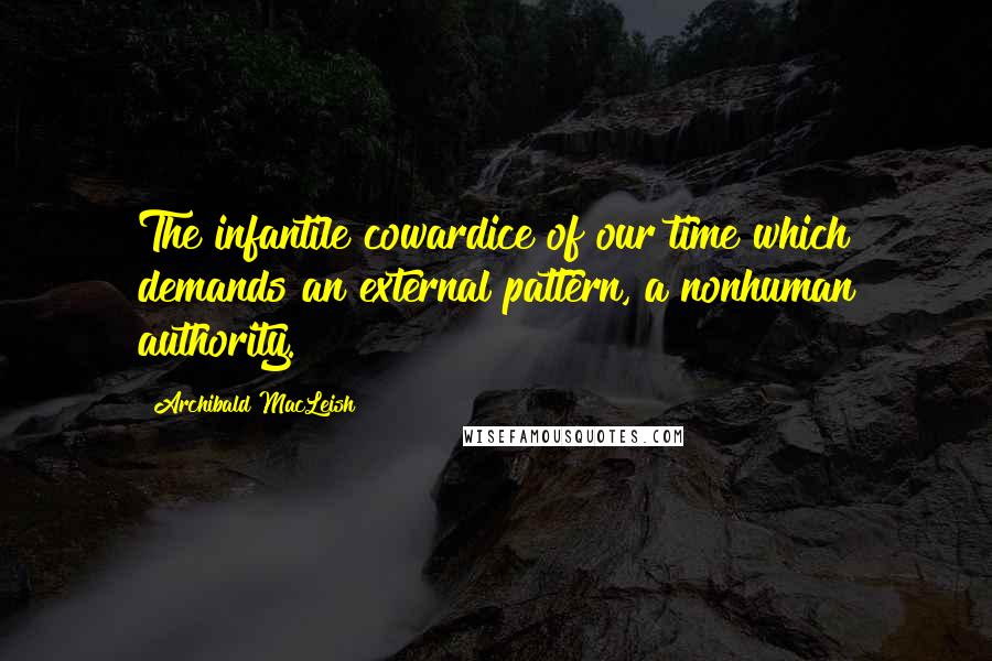 Archibald MacLeish Quotes: The infantile cowardice of our time which demands an external pattern, a nonhuman authority.