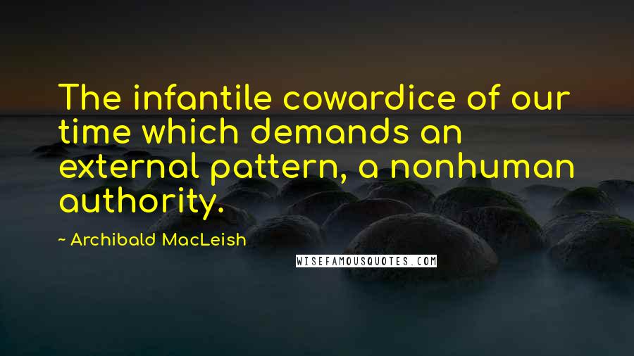 Archibald MacLeish Quotes: The infantile cowardice of our time which demands an external pattern, a nonhuman authority.