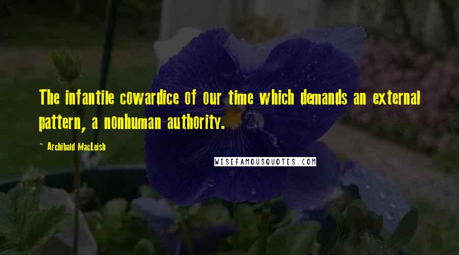 Archibald MacLeish Quotes: The infantile cowardice of our time which demands an external pattern, a nonhuman authority.