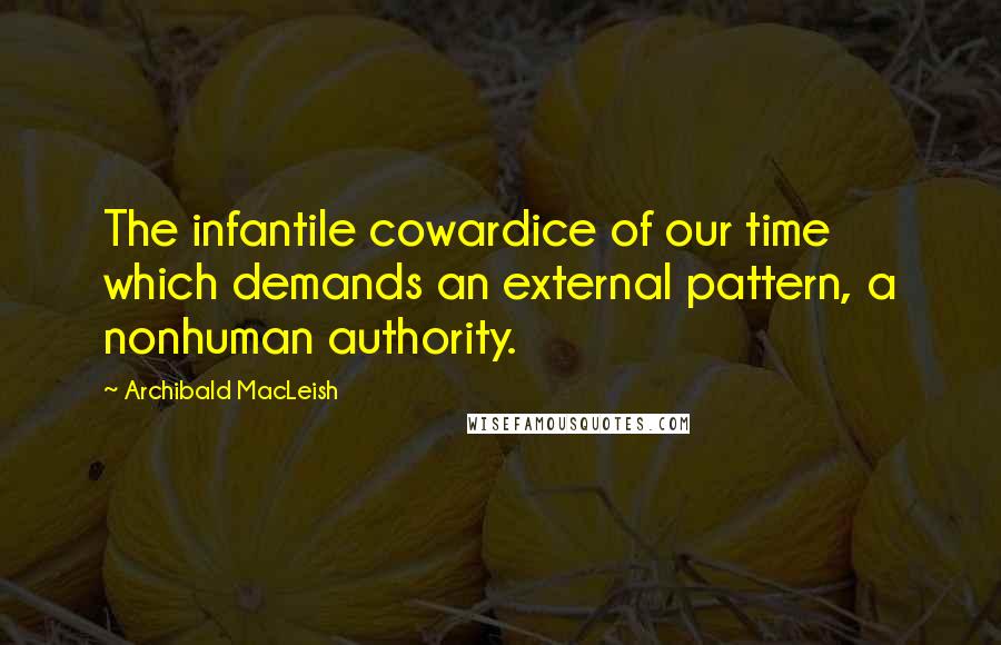 Archibald MacLeish Quotes: The infantile cowardice of our time which demands an external pattern, a nonhuman authority.