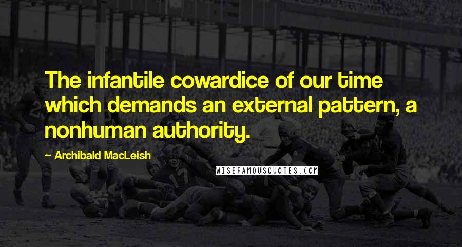 Archibald MacLeish Quotes: The infantile cowardice of our time which demands an external pattern, a nonhuman authority.